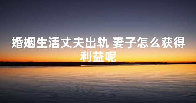 婚姻生活丈夫出轨 妻子怎么获得利益呢